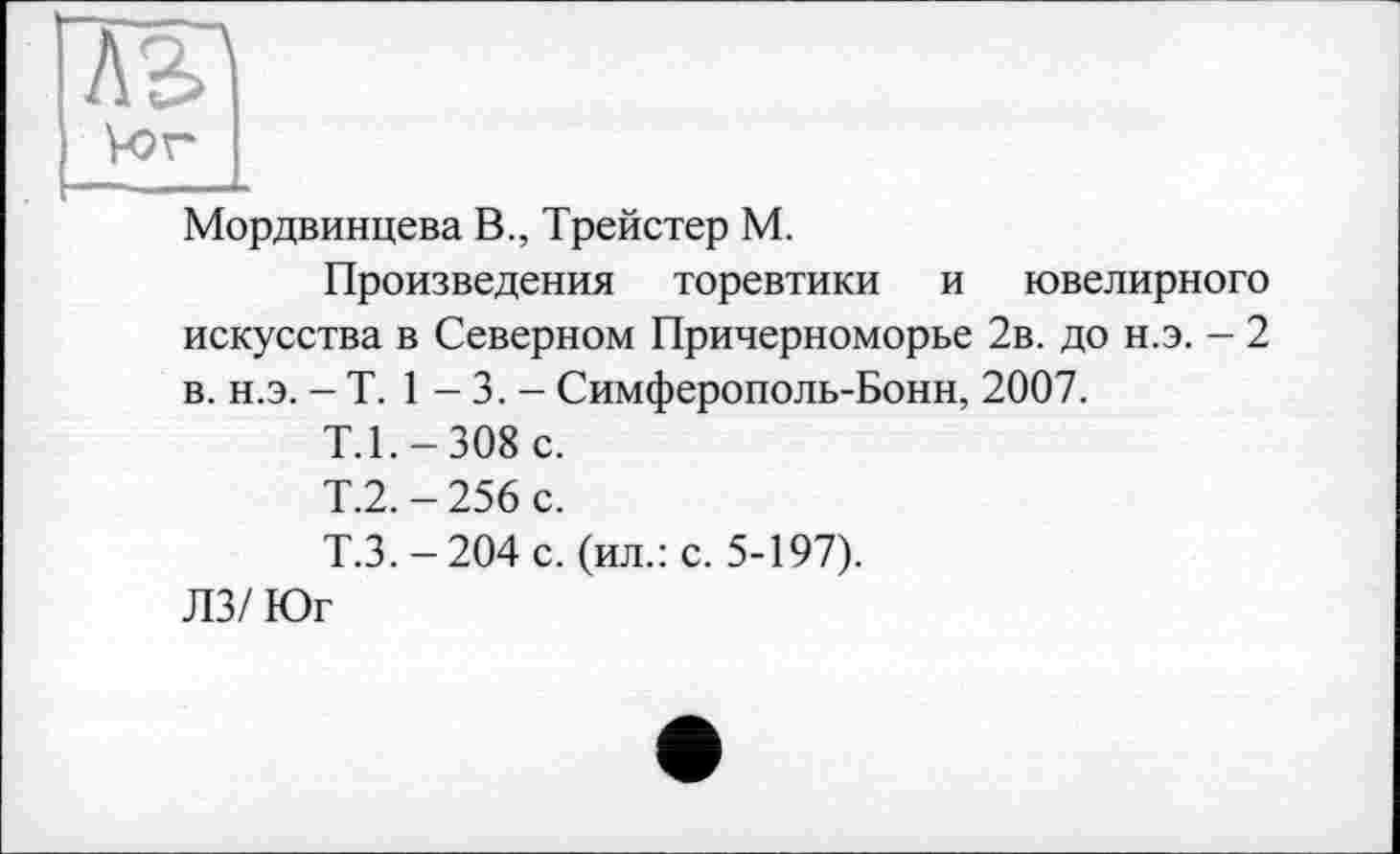 ﻿ЛК) Vor
Мордвинцева В., Трейстер М.
Произведения торевтики и ювелирного искусства в Северном Причерноморье 2в. до н.э. - 2 в. н.э. - T. 1 - 3. - Симферополь-Бонн, 2007.
Т.1.-308 с.
Т.2.-256 с.
Т.3.-204 с. (ил.: с. 5-197).
ЛЗ/ Юг